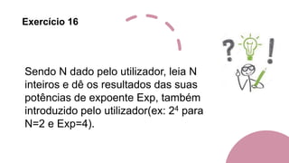 Exercício 16
Sendo N dado pelo utilizador, leia N
inteiros e dê os resultados das suas
potências de expoente Exp, também
introduzido pelo utilizador(ex: 24 para
N=2 e Exp=4).
 