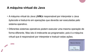 A máquina virtual do Java
• A máquina virtual do Java (JVM)é responsável por interpretar o Java
bytecode e traduzi-lo em operações que deverão ser executadas pelo
sistema operativo.
• Diferentes sistemas operativos podem executar uma mesma operação de
forma diferente. Mas isto é irrelevante ao programador, pois é a máquina
virtual que é responsável por interpretar e traduzir estas ações.
 
