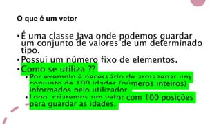 O que é um vetor
•É uma classe Java onde podemos guardar
um conjunto de valores de um determinado
tipo.
•Possui um número fixo de elementos.
•Como se utiliza ??
• Por exemplo é necessário de armazenar um
conjunto de 100 idades (números inteiros)
informados pelo utilizador.
• Logo, criaremos um vetor com 100 posições
para guardar as idades.
 
