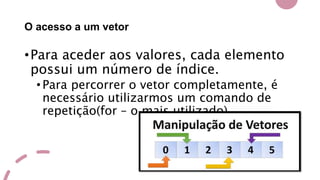 O acesso a um vetor
•Para aceder aos valores, cada elemento
possui um número de índice.
•Para percorrer o vetor completamente, é
necessário utilizarmos um comando de
repetição(for – o mais utilizado).
 