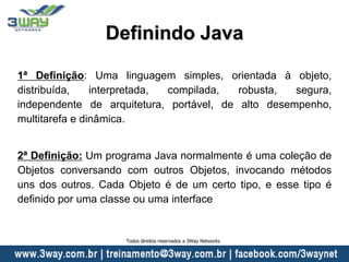 Definindo Java
1ª Definição: Uma linguagem simples, orientada à objeto,
distribuída, interpretada, compilada, robusta, segura,
independente de arquitetura, portável, de alto desempenho,
multitarefa e dinâmica.
2ª Definição: Um programa Java normalmente é uma coleção de
Objetos conversando com outros Objetos, invocando métodos
uns dos outros. Cada Objeto é de um certo tipo, e esse tipo é
definido por uma classe ou uma interface
Todos direitos reservados a 3Way Networks
 