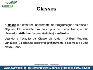 Classes
A classe é a estrutura fundamental na Programação Orientada a
Objetos. Ela consiste em dois tipos de elementos que são
chamados atributos (ou propriedades) e métodos.
Usando a notação de Classe da UML ( Unified Modeling
Language ), podemos descrever graficamente o exemplo de uma
classe Carro.
Todos direitos reservados a 3Way Networks
 