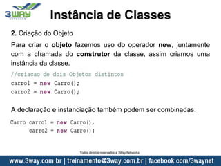2. Criação do Objeto
Para criar o objeto fazemos uso do operador new, juntamente
com a chamada do construtor da classe, assim criamos uma
instância da classe.
A declaração e instanciação também podem ser combinadas:
Instância de Classes
Todos direitos reservados a 3Way Networks
 