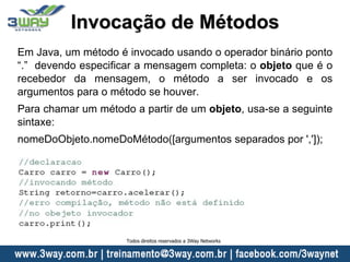 Invocação de Métodos
Em Java, um método é invocado usando o operador binário ponto
“.” devendo especificar a mensagem completa: o objeto que é o
recebedor da mensagem, o método a ser invocado e os
argumentos para o método se houver.
Para chamar um método a partir de um objeto, usa-se a seguinte
sintaxe:
nomeDoObjeto.nomeDoMétodo([argumentos separados por ',']);
Todos direitos reservados a 3Way Networks
 