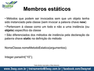 Membros estáticos
• Métodos que podem ser invocados sem que um objeto tenha
sido instanciado pela classe (sem invocar a palavra chave new)
• Pertencem à classe como um todo e não a uma instância (ou
objeto) específico da classe
• São diferenciados dos métodos de instância pela declaração da
palavra chave static na definição do método
NomeClasse.nomeMetodoEstatico(argumentos);
Integer.parseInt(“10”);
Todos direitos reservados a 3Way Networks
 