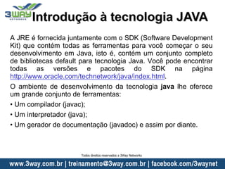 A JRE é fornecida juntamente com o SDK (Software Development
Kit) que contém todas as ferramentas para você começar o seu
desenvolvimento em Java, isto é, contém um conjunto completo
de bibliotecas default para tecnologia Java. Você pode encontrar
todas as versões e pacotes do SDK na página
http://www.oracle.com/technetwork/java/index.html.
O ambiente de desenvolvimento da tecnologia java lhe oferece
um grande conjunto de ferramentas:
• Um compilador (javac);
• Um interpretador (java);
• Um gerador de documentação (javadoc) e assim por diante.
Introdução à tecnologia JAVA
Todos direitos reservados a 3Way Networks
 