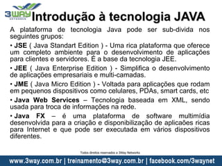 A plataforma de tecnologia Java pode ser sub-divida nos
seguintes grupos:
• JSE ( Java Standart Edition ) - Uma rica plataforma que oferece
um completo ambiente para o desenvolvimento de aplicações
para clientes e servidores. É a base da tecnologia JEE.
• JEE ( Java Enterprise Edition ) - Simplifica o desenvolvimento
de aplicações empresariais e multi-camadas.
• JME ( Java Micro Edition ) - Voltada para aplicações que rodam
em pequenos dispositivos como celulares, PDAs, smart cards, etc
• Java Web Services – Tecnologia baseada em XML, sendo
usada para troca de informações na rede.
• Java FX – é uma plataforma de software multimídia
desenvolvida para a criação e disponibilização de aplicaões ricas
para Internet e que pode ser executada em vários dispositivos
diferentes.
Introdução à tecnologia JAVA
Todos direitos reservados a 3Way Networks
 