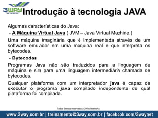Algumas características do Java:
- A Máquina Virtual Java ( JVM – Java Virtual Machine )
Uma máquina imaginária que é implementada através de um
software emulador em uma máquina real e que interpreta os
bytecodes.
- Bytecodes
Programas Java não são traduzidos para a linguagem de
máquina e sim para uma linguagem intermediária chamada de
bytecodes.
Qualquer plataforma com um interpretador java é capaz de
executar o programa java compilado independente de qual
plataforma foi compilada.
Introdução à tecnologia JAVA
Todos direitos reservados a 3Way Networks
 