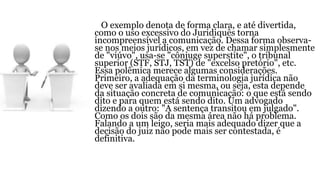 O exemplo denota de forma clara, e até divertida,
como o uso excessivo do Juridiquês torna
incompreensível a comunicação. Dessa forma observa-
se nos meios jurídicos, em vez de chamar simplesmente
de "viúvo", usa-se "cônjuge superstite", o tribunal
superior (STF, STJ, TST) de "excelso pretório", etc.
Essa polêmica merece algumas considerações.
Primeiro, a adequação da terminologia jurídica não
deve ser avaliada em si mesma, ou seja, esta depende
da situação concreta de comunicação: o que está sendo
dito e para quem está sendo dito. Um advogado
dizendo a outro: "A sentença transitou em julgado".
Como os dois são da mesma área não há problema.
Falando a um leigo, seria mais adequado dizer que a
decisão do juiz não pode mais ser contestada, é
definitiva.
 