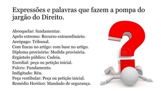 Expressões e palavras que fazem a pompa do
jargão do Direito.
Abroquelar: fundamentar.
Apelo extremo: Recurso extraordinário.
Areópago: Tribunal.
Com fincas no artigo: com base no artigo.
Diploma provisório: Medida provisória.
Ergástulo público: Cadeia.
Exordial: peça ou petição inicial.
Fulcro: Fundamento.
Indigitado: Réu.
Peça vestibular: Peça ou petição inicial.
Remédio Heróico: Mandado de segurança.
 