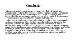 Conclusão.
O presente estudo mostra como a linguagem do judiciário é uma
variante sociocultural da profissão jurídica, e como é usado o juridiquês
pelos advogados, juízes, promotores, etc.. Quem já precisou de um
advogado sabe que entender sua linguagem não é tão fácil. Tanta pompa
e rebuscamento faz o vocabulário parecer outra língua.
A linguagem usada nos tribunais brasileiros, embora seja a norma culta
da língua portuguesa, não é de fácil entendimento para a maioria dos
cidadãos. Acredita-se que o vocábulo erudito é importante para o
conhecimento dos operadores do Direito, entretanto, o mesmo não pode
servir de obstáculo para a população. O excesso de formalidade atrapalha,
embora, a norma culta não deva ser totalmente substituída por uma
linguagem mais próxima do coloquial. O ideal seria uma convivência
pacífica entre a linguagem formal sem exageros e aquela que facilita o
entendimento do cidadão.
 