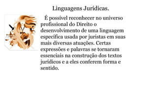 Linguagens Jurídicas.
É possível reconhecer no universo
profissional do Direito o
desenvolvimento de uma linguagem
específica usada por juristas em suas
mais diversas atuações. Certas
expressões e palavras se tornaram
essenciais na construção dos textos
jurídicos e a eles conferem forma e
sentido.
 