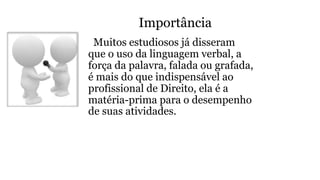 Importância
Muitos estudiosos já disseram
que o uso da linguagem verbal, a
força da palavra, falada ou grafada,
é mais do que indispensável ao
profissional de Direito, ela é a
matéria-prima para o desempenho
de suas atividades.
 