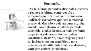 Formação.
As leis foram pensadas, discutidas, escritas
e requerem leitura, compreensão e
interpretação. Em qualquer instância do
Judiciário é a palavra que será o material
essencial. Mas não a palavra pura, sozinha,
isolada. Ao contrário: a palavra pensada,
escolhida, analisada em sua mais profunda
acepção. A palavra contextualizada e
construída. Destarte, não é exagero pensar
no jurista como um gramático e uma
apreciador das diferentes nuances do texto,
variações e níveis linguísticos.
 