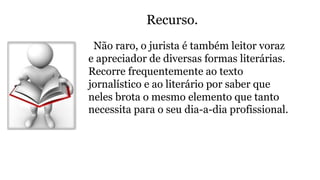 Recurso.
Não raro, o jurista é também leitor voraz
e apreciador de diversas formas literárias.
Recorre frequentemente ao texto
jornalístico e ao literário por saber que
neles brota o mesmo elemento que tanto
necessita para o seu dia-a-dia profissional.
 