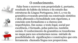 O conhecimento.
Falar bem e escrever com propriedade é, portanto,
resultado do hábito da leitura e do estudo das
estruturas da Língua Portuguesa, isto é, a voz da
gramática evocando precisão na construção sintática
e dela aflorando a formalidade sem rigorismo, a
concisão sem formalismo e a clareza sem
imperfeições. Em suma: o texto legal, social por
excelência, é formado, pelas palavras, também
sociais. O conhecimento da gramática se transforma
no mapa para nos orientarmos nessa miríade de
possibilidades de significações e construções que esta
ferramenta chamada língua nos proporciona.
 