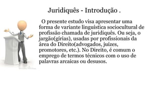 Juridiquês - Introdução .
O presente estudo visa apresentar uma
forma de variante linguística sociocultural de
profissão chamada de juridiquês. Ou seja, o
jargão(gírias), usadas por profissionais da
área do Direito(advogados, juízes,
promotores, etc.). No Direito, é comum o
emprego de termos técnicos com o uso de
palavras arcaicas ou desusos.
 