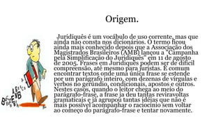 Origem.
Juridiquês é um vocábulo de uso corrente, mas que
ainda não consta nos dicionários. O termo ficou
ainda mais conhecido depois que a Associação dos
Magistrados Brasileiros (AMB) lançou a "Campanha
pela Simplificação do Juridiquês" em 11 de agosto
de 2005. Frases em Juridiquês podem ser de difícil
compreensão, até mesmo para juristas. É comum
encontrar textos onde uma única frase se estende
por um parágrafo inteiro, com dezenas de vírgulas e
verbos no gerúndio, condicionais, apostos e outros.
Nestes casos, quando o leitor chega ao meio do
parágrafo-frase, a frase ja deu tantas reviravoltas
gramaticais e já agrupou tantas idéias que não é
mais possível acompanhar o raciocínio sem voltar
ao começo do parágrafo-frase e tentar novamente.
 