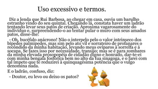 Uso excessivo e termos.
Diz a lenda que Rui Barbosa, ao chegar em casa, ouviu um barulho
estranho vindo do seu quintal. Chegando lá, constata haver um ladrão
tentando levar seus patos de criação. Aproxima vagarosamente do
indivíduo e, surpreendendo-o ao tentar pular o muro com seus amados
patos, disse-lhe:
- Oh, bucéfalo anácrono! Não o interpelo pelo o valor intrinseco dos
bípedes palmipedes, mas sim pelo ato vil e sorrateiro de profanares o
recôndido da minha habitação, levando meus ovíparos à sorrelfa e á
socapa. Se fazes isso por necessidade, transijo; mas se é para zombares
da minha elevada prosopopéia de cidadão digno e honrado, dar-te-ei
com minha bengala fosfórica bem no alto da tua sinagoga, e o farei com
tal ímpeto que te reduzirei à quinquagésima potência que o vulgo
denomina nada.
E o ladrão, confuso, diz:
- Doutor, eu levo ou deixo os patos?
 