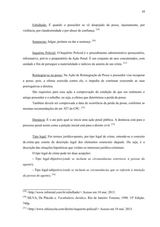 10
Esbulhado: É quando o possuidor se vê despojado da posse, injustamente, por
violência, por clandestinidade e por abuso de confiança. [29]
Sentenciar: Julgar, prolatar ou dar a sentença. [30]
Inquérito Policial: O Inquérito Policial é o procedimento administrativo persecutório,
informativo, prévio e preparatório da Ação Penal. É um conjunto de atos concatenados, com
unidade e fim de perseguir a materialidade e indícios de autoria de um crime. [31]
Reintegrar-se na posse: Na Ação de Reintegração de Posse o possuidor visa recuperar
a posse, pois, a ofensa exercida contra ele, o impediu de continuar exercendo as suas
prerrogativas e direitos.
São requisitos para essa ação a comprovação da condição de que era realmente o
antigo possuidor e o esbulho, ou seja, a ofensa que determinou a perda da posse.
Também deverá ser comprovada a data de ocorrência da perda da posse, conforme as
mesmas recomendações do art. 927 do CPC. [32]
Denúncia: É o ato pelo qual se inicia uma ação penal pública. A denúncia está para o
processo penal assim como a petição inicial está para o direito civil. [33]
Tipo legal: Em termos jurídico-penais, por tipo legal de crime, entende-se o conceito
de crime que consta da descrição legal dos elementos essenciais daquele. Ou seja, é a
descrição das situações hipotéticas que violam os interesses jurídico-criminais.
O tipo legal de crime pode ter duas acepções:
- Tipo legal objectivo (onde se incluem as circunstâncias exteriores à pessoa do
agente);
- Tipo legal subjectivo (onde se incluem as circunstâncias que se referem à intenção
da pessoa do agente). [34]
[29]
<http://www.informal.com.br/esbulhado/> Acesso em 18 mai. 2013.
[30]
SILVA, De Plácido e. Vocabulário Jurídico. Rio de Janeiro: Forense, 1998. 15ª Edição.
748p.
[31]
<http://www.infoescola.com/direito/inquerito-policial/> Acesso em 18 mai. 2013.
 