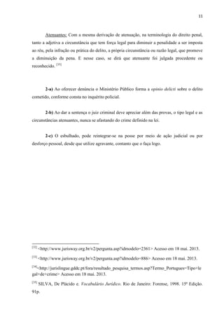 11
Atenuantes: Com a mesma derivação de atenuação, na terminologia do direito penal,
tanto a adjetiva a circunstância que tem força legal para diminuir a penalidade a ser imposta
ao réu, pela infração ou prática do delito, a própria circunstância ou razão legal, que promove
a diminuição da pena. E nesse caso, se dirá que atenuante foi julgada procedente ou
reconhecido. [35]
2-a) Ao oferecer denúncia o Ministério Público forma a opinio delicti sobre o delito
cometido, conforme consta no inquérito policial.
2-b) Ao dar a sentença o juiz criminal deve apreciar além das provas, o tipo legal e as
circunstâncias atenuantes, nunca se afastando do crime definido na lei.
2-c) O esbulhado, pode reintegrar-se na posse por meio de ação judicial ou por
desforço pessoal, desde que utilize agravante, contanto que o faça logo.
[32]
<http://www.jurisway.org.br/v2/pergunta.asp?idmodelo=2361> Acesso em 18 mai. 2013.
[33]
<http://www.jurisway.org.br/v2/pergunta.asp?idmodelo=886> Acesso em 18 mai. 2013.
[34]
<http://jurislingue.gddc.pt/fora/resultado_pesquisa_termos.asp?Termo_Portugues=Tipo+le
gal+de+crime> Acesso em 18 mai. 2013.
[35]
SILVA, De Plácido e. Vocabulário Jurídico. Rio de Janeiro: Forense, 1998. 15ª Edição.
91p.
 