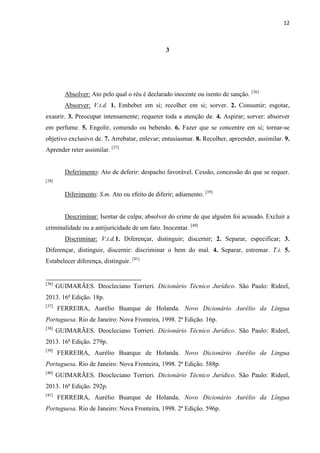 12
3
Absolver: Ato pelo qual o réu é declarado inocente ou isento de sanção. [36]
Absorver: V.t.d. 1. Embeber em si; recolher em si; sorver. 2. Consumir; esgotar,
exaurir. 3. Preocupar intensamente; requerer toda a atenção de. 4. Aspirar; sorver: absorver
em perfume. 5. Engolir, comendo ou bebendo. 6. Fazer que se concentre em si; tornar-se
objetivo exclusivo de. 7. Arrebatar, enlevar; entusiasmar. 8. Recolher, apreender, assimilar. 9.
Aprender reter assimilar. [37]
Deferimento: Ato de deferir: despacho favorável. Cessão, concessão do que se requer.
[38]
Diferimento: S.m. Ato ou efeito de diferir; adiamento. [39]
Descriminar: Isentar de culpa; absolver do crime de que alguém foi acusado. Excluir a
criminalidade ou a antijuricidade de um fato. Inocentar. [40]
Discriminar: V.t.d.1. Diferençar, distinguir; discernir; 2. Separar, especificar; 3.
Diferençar, distinguir, discernir: discriminar o bem do mal. 4. Separar, estremar. T.i. 5.
Estabelecer diferença, distinguir. [41]
[36]
GUIMARÃES. Deocleciano Torrieri. Dicionário Técnico Jurídico. São Paulo: Rideel,
2013. 16ª Edição. 18p.
[37]
FERREIRA, Aurélio Buarque de Holanda. Novo Dicionário Aurélio da Língua
Portuguesa. Rio de Janeiro: Nova Fronteira, 1998. 2ª Edição. 16p.
[38]
GUIMARÃES. Deocleciano Torrieri. Dicionário Técnico Jurídico. São Paulo: Rideel,
2013. 16ª Edição. 279p.
[39]
FERREIRA, Aurélio Buarque de Holanda. Novo Dicionário Aurélio da Língua
Portuguesa. Rio de Janeiro: Nova Fronteira, 1998. 2ª Edição. 588p.
[40]
GUIMARÃES. Deocleciano Torrieri. Dicionário Técnico Jurídico. São Paulo: Rideel,
2013. 16ª Edição. 292p.
[41]
FERREIRA, Aurélio Buarque de Holanda. Novo Dicionário Aurélio da Língua
Portuguesa. Rio de Janeiro: Nova Fronteira, 1998. 2ª Edição. 596p.
 