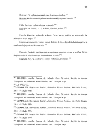 13
Destratar: V.t. Maltratar com palavras; descompor, insultar. [42]
Distratar: O distrato faz-se pela mesma forma exigida para o contrato. [43]
Elidir: Suprimir, excluir, eliminar, expungir. [44]
Ilidir: [Do lat. illideri.] V. t. d. Rebater, contestar, refutar. [45]
Emenda: Correção, retificação, reforma. Faz-se no ato jurídico por provocação da
parte ou de ofício do juiz. [46]
Ementa: Apontamento, resumo, súmula de texto de lei ou decisão judiciária que traz a
conclusão do julgamento do enunciado. [47]
Flagrante: Evidente, manifesto, que se constata no momento em que se verifica. Diz-se
daquilo de que se tem certeza, que é evidente sem esforço. [48]
Fragrante: Adj. 2 g. Odorífero, odoroso, perfumado, aromático. [49]
[42]
FERREIRA, Aurélio Buarque de Holanda. Novo Dicionário Aurélio da Língua
Portuguesa. Rio de Janeiro: Nova Fronteira, 1998. 2ª Edição. 578p.
[43]
Art. 472 do CC.
[44]
GUIMARÃES. Deocleciano Torrieri. Dicionário Técnico Jurídico. São Paulo: Rideel,
2013. 16ª Edição. 332p.
[45]
FERREIRA, Aurélio Buarque de Holanda. Novo Dicionário Aurélio da Língua
Portuguesa. Rio de Janeiro: Nova Fronteira, 1998. 2ª Edição. 916p.
[46]
GUIMARÃES. Deocleciano Torrieri. Dicionário Técnico Jurídico. São Paulo: Rideel,
2013. 16ª Edição. 335p.
[47]
GUIMARÃES. Deocleciano Torrieri. Dicionário Técnico Jurídico. São Paulo: Rideel,
2013. 16ª Edição. 335p.
[48]
GUIMARÃES. Deocleciano Torrieri. Dicionário Técnico Jurídico. São Paulo: Rideel,
2013. 16ª Edição. 377p.
[49]
FERREIRA, Aurélio Buarque de Holanda. Novo Dicionário Aurélio da Língua
Portuguesa. Rio de Janeiro: Nova Fronteira, 1998. 2ª Edição. 807p.
 