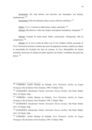 14
Incontinenti: Adv. Sem demora; sem intervalo; sem interrupção; sem detença;
imediatamente. [50]
Incontinente: Falta de moderação, abuso, excesso, falta de continência. [51]
Infligir: V.t.d.e.i. Cominar ou aplicar pena, castigo, repreensão. [52]
Infringir: Não observar, violar, não cumprir, desrespeitar, desobedecer, transgredir. [53]
Infração: Violação da norma penal. Delito, contravenção. Transgressão, falta de
cumprimento. [54]
Inflação: S.f. 1. Ato ou efeito de inflar (-se). 2. Fig. Vaidade, soberba, presunção. 3.
Econ. Crescimento anormal e contínuo dos meios de pagamento (moeda e crédito) em relação
às necessidades de circulação dos bens de consumo. 4. Econ. Desequilíbrio do sistema
monetário, decorrente da redução do poder aquisitivo da moeda e simultânea alta geral dos
preços. [55]
[50]
FERREIRA, Aurélio Buarque de Holanda. Novo Dicionário Aurélio da Língua
Portuguesa. Rio de Janeiro: Nova Fronteira, 1998. 2ª Edição. 933p.
[51]
GUIMARÃES. Deocleciano Torrieri. Dicionário Técnico Jurídico. São Paulo: Rideel,
2013. 16ª Edição. 420p.
[52]
FERREIRA, Aurélio Buarque de Holanda. Novo Dicionário Aurélio da Língua
Portuguesa. Rio de Janeiro: Nova Fronteira, 1998. 2ª Edição. 944p.
[53]
GUIMARÃES. Deocleciano Torrieri. Dicionário Técnico Jurídico. São Paulo: Rideel,
2013. 16ª Edição. 424p.
[54]
GUIMARÃES. Deocleciano Torrieri. Dicionário Técnico Jurídico. São Paulo: Rideel,
2013. 16ª Edição. 424p.
[55]
FERREIRA, Aurélio Buarque de Holanda. Novo Dicionário Aurélio da Língua
Portuguesa. Rio de Janeiro: Nova Fronteira, 1998. 2ª Edição. 944p.
 