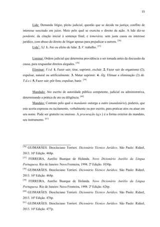 15
Lide: Demanda litígio, pleito judicial, questão que se decide na justiça; conflito de
interesse suscitado em juízo. Meio pelo qual se exercita o direito da ação. A lide diz-se
pendente, da citação inicial à sentença final; e temerária, sem justa causa ou interesse
jurídico, com abuso do direito de litigar apenas para prejudicar a outrem. [56]
Lida1
: S.f. 1. Ato ou efeito de lidar. 2. V. trabalho. [57]
Liminar: Ordem judicial que determina providência a ser tomada antes da discussão da
causa, para resguardar direitos alegados. [58]
Eliminar: V.t.d. 1. Fazer sair; tirar, suprimir, excluir. 2. Fazer sair do organismo (2);
expulsar, natural ou artificialmente. 3. Matar suprimir. 4. Álg. Efetuar a eliminação (2) de.
T.d.e.i. 5. Fazer sair; pôr fora; expulsar, banir. [59]
Mandado: Ato escrito de autoridade pública competente, judicial ou administrativa,
determinando a prática de ato ou diligência. [60]
Mandato: Contrato pelo qual o mandante outorga a outro (mandatário), poderes, que
este aceita expressa ou tacitamente, verbalmente ou por escrito, para praticar atos ou atuar em
seu nome. Pode ser gratuito ou oneroso. A procuração (q.v.) é a forma exterior do mandato,
seu instrumento. [61]
[56]
GUIMARÃES. Deocleciano Torrieri. Dicionário Técnico Jurídico. São Paulo: Rideel,
2013. 16ª Edição. 468p.
[57]
FERREIRA, Aurélio Buarque de Holanda. Novo Dicionário Aurélio da Língua
Portuguesa. Rio de Janeiro: Nova Fronteira, 1998. 2ª Edição. 1030p.
[58]
GUIMARÃES. Deocleciano Torrieri. Dicionário Técnico Jurídico. São Paulo: Rideel,
2013. 16ª Edição. 468p.
[59]
FERREIRA, Aurélio Buarque de Holanda. Novo Dicionário Aurélio da Língua
Portuguesa. Rio de Janeiro: Nova Fronteira, 1998. 2ª Edição. 626p.
[60]
GUIMARÃES. Deocleciano Torrieri. Dicionário Técnico Jurídico. São Paulo: Rideel,
2013. 16ª Edição. 476p.
[61]
GUIMARÃES. Deocleciano Torrieri. Dicionário Técnico Jurídico. São Paulo: Rideel,
2013. 16ª Edição. 477p.
 