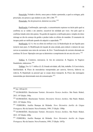 16
Prescrição: Violado o direito, nasce para o titular a pretensão, a qual se extingue, pela
prescrição, nos prazos a que aludem os arts. 205 e 206. [62]
Proscrição: Ato de proscrever, desterrar ou exilar. [63]
Ratificação: Confirmação, aprovação, e consentimento expresso ou tácito pelo qual se
confirma ou se valida o ato anterior, suscetível de nulidade por vício. Ato pelo qual se
confirma tratado entre dois países. Na gestão de negócios a ratificação pura e simples do dono
retroage ao dia do começo da gestão e produz todos os efeitos do mandato. O casamento de
incapaz pode ser ratificado quando ele adquirir a capacidade. [64]
Retificação: S.f. 1. Ato ou efeito de retificar (-se). 2. Redestilação de um líquido para
torná-lo mais puro. 3. Modificação do traçado de uma estrada, para reduzir o número de suas
curvas ou aumentar seus raios de curvatura. 4. Eletr. Transformação de corrente alternada em
contínua. 5. Geom. Operação com que se determina o comprimento de um arco de curva. [65]
Tráfico: 1. Comércio, mercancia. 2. Ato de comerciar. 3. Negócio. 4. Negócio
fraudulento, indecoroso. [66]
Tráfego: S.m. 1. V. tráfico (1). 2. Grande atividade; afã; lida, trabalho. 3. Convivência,
familiaridade. 4. Fluxo de mercadorias transportadas por aerovia, ferrovia, hidrovia ou
rodovia. 5. Repartição ou pessoal que se ocupa desse transporte. 6. Fluxo das mensagens
transmitidas por determinado meio de comunicação. [67]
[62]
Art. 189 do CC.
[63]
GUIMARÃES. Deocleciano Torrieri. Dicionário Técnico Jurídico. São Paulo: Rideel,
2013. 16ª Edição. 549p.
[64]
GUIMARÃES. Deocleciano Torrieri. Dicionário Técnico Jurídico. São Paulo: Rideel,
2013. 16ª Edição. 561p.
[65]
FERREIRA, Aurélio Buarque de Holanda. Novo Dicionário Aurélio da Língua
Portuguesa. Rio de Janeiro: Nova Fronteira, 1998. 2ª Edição. 1500p.
[66]
GUIMARÃES. Deocleciano Torrieri. Dicionário Técnico Jurídico. São Paulo: Rideel,
2013. 16ª Edição. 640p.
[67]
FERREIRA, Aurélio Buarque de Holanda. Novo Dicionário Aurélio da Língua
Portuguesa. Rio de Janeiro: Nova Fronteira, 1998. 2ª Edição. 1697p.
 