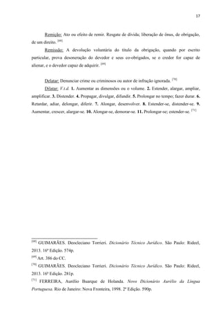 17
Remição: Ato ou efeito de remir. Resgate de dívida; liberação de ônus, de obrigação,
de um direito. [68]
Remissão: A devolução voluntária do título da obrigação, quando por escrito
particular, prova desoneração do devedor e seus co-obrigados, se o credor for capaz de
alienar, e o devedor capaz de adquirir. [69]
Delatar: Denunciar crime ou criminosos ou autor de infração ignorada. [70]
Dilatar: V.t.d. 1. Aumentar as dimensões ou o volume. 2. Estender, alargar, ampliar,
amplificar. 3. Distender. 4. Propagar, divulgar, difundir. 5. Prolongar no tempo; fazer durar. 6.
Retardar, adiar, delongar, diferir. 7. Alongar, desenvolver. 8. Estender-se, distender-se. 9.
Aumentar, crescer, alargar-se. 10. Alongar-se, demorar-se. 11. Prolongar-se; estender-se. [71]
[68]
GUIMARÃES. Deocleciano Torrieri. Dicionário Técnico Jurídico. São Paulo: Rideel,
2013. 16ª Edição. 574p.
[69]
Art. 386 do CC.
[70]
GUIMARÃES. Deocleciano Torrieri. Dicionário Técnico Jurídico. São Paulo: Rideel,
2013. 16ª Edição. 281p.
[71]
FERREIRA, Aurélio Buarque de Holanda. Novo Dicionário Aurélio da Língua
Portuguesa. Rio de Janeiro: Nova Fronteira, 1998. 2ª Edição. 590p.
 