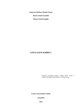 Anderson Matheus Mendes Santos
Mateus Pontin Gastaldi
Mateus Steluti Esgalha
Centro Universitário Toledo
Araçatuba
2013
LINGUAGEM JURÍDICA
Formular vocabulário jurídico, códigos 43476, 42555 e
41688, 1ºSE Direito, Prof.ª Roseli. I. do Nascimento
 