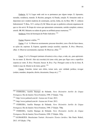 18
Estância: S.f. 1. Lugar onde está ou se permanece por algum tempo. 2. Aposento;
moradia, residência, mansão. 3. Recinto; paragem. 4. Parada, estação. 5. Armazém onde se
depositam ou/e vendem madeiras de construção, carvão, lenha, etc. 6. Bras. MG. V. estância
hidromineral. 7. Bras., N.V. cortiço (2). 8. Tábua em que os pedreiros colocam argamassa de
que se vão servir. 9. Grupo de versos que apresentam comumente, sentido completo; estanca;
estrofe. 10. Mil. Baluarte ou reduto de gente ou artilharia pouco numerosa. [72]
Instância: Grau da hierarquia do Poder Judiciário. [73]
Expiar: Reparar o delito. [74]
Espiar: V.t.d. 1. Observar secretamente; procurar descobrir, com o fim de fazer danos,
as ações de; espionar. 2. Esperar, aguardar (ensejo ocasião); espreitar. 3. Bras. Observar,
olhar. 4. Observar secretamente; espionar. 5. Observar, olhar. [75]
Caçar: V.t.d. 1. Perseguir (animais silvestres) a tiro, a laço, a rede, etc., para aprisioná-
los ou matar. 2. Marinh. Alar a(s) escota(s) de (uma vela), para que fique com a superfície
exposta ao vento. 3. Bras. Procurar, buscar. 4. Bras. Pop. Perseguir como se faz às feras. 5.
Andar á caça. 6. Afastar-se do rumo; garrar. [76]
Cassar: Cancelar, tornar sem efeito, tornar nulo, sem validade jurídica; revogar
(ordem, mandato, despacho, direito, documento, fiança etc.). [77]
[72]
FERREIRA, Aurélio Buarque de Holanda. Novo Dicionário Aurélio da Língua
Portuguesa. Rio de Janeiro: Nova Fronteira, 1998. 2ª Edição. 716p.
[73]
<http://www.jusbrasil.com.br> Acesso em 18 mai. 2013.
[74]
<http://www.jusbrasil.com.br> Acesso em 18 mai. 2013.
[75]
FERREIRA, Aurélio Buarque de Holanda. Novo Dicionário Aurélio da Língua
Portuguesa. Rio de Janeiro: Nova Fronteira, 1998. 2ª Edição. 704p.
[76]
FERREIRA, Aurélio Buarque de Holanda. Novo Dicionário Aurélio da Língua
Portuguesa. Rio de Janeiro: Nova Fronteira, 1998. 2ª Edição. 305p.
[77]
GUIMARÃES. Deocleciano Torrieri. Dicionário Técnico Jurídico. São Paulo: Rideel,
2013. 16ª Edição. 179p.
 