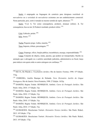 19
Sortir: é empregado na linguagem do comércio para designara totalidade de
mercadorias ou o variedade de mercadorias existentes em um estabelecimento comercial.
Neste particular, pois, sortir é tomado no mesmo sentido de suprir, abastecer. [78]
Surtir: V.t.d. 1. Ter como consequência, produzir, alcançar (efeito). 2. Ter
consequência, boa ou má. 3. Produzir resultado; produzir efeito. [79]
Cela: Cubículo, prisão. [80]
Sela: Arreio. [81]
Tacha: Pequeno prego. Labéu, mancha. [82]
Taxa: Imposto, tributo, percentagem. [83]
Cargo: Emprego, ofício, função pública; incumbência, encargo, responsabilidade. [84]
Carga: Conjunto de objetos, malas, pacotes, que podem ser transportados. Recibo ou
anotação que o advogado ou o cartório autoridade judiciária, administrativa ou fiscal, lança
para indicar com quem estão os autos entregues em confiança. [85]
[78]
SILVA, De Plácido e. Vocabulário Jurídico. Rio de Janeiro: Forense, 1998. 15ª Edição.
773p.
[79]
FERREIRA, Aurélio Buarque de Holanda. Novo Dicionário Aurélio da Língua
Portuguesa. Rio de Janeiro: Nova Fronteira, 1998. 2ª Edição. 1633p.
[80]
DAMIÃO, Regina Toledo. HENRIQUES, Antônio. Curso de Português Jurídico. São
Paulo: Atlas, 2010. 11ª Edição. 31p.
[81]
DAMIÃO, Regina Toledo. HENRIQUES, Antônio. Curso de Português Jurídico. São
Paulo: Atlas, 2010. 11ª Edição. 31p.
[82]
DAMIÃO, Regina Toledo. HENRIQUES, Antônio. Curso de Português Jurídico. São
Paulo: Atlas, 2010. 11ª Edição. 31p.
[83]
DAMIÃO, Regina Toledo. HENRIQUES, Antônio. Curso de Português Jurídico. São
Paulo: Atlas, 2010. 11ª Edição. 31p.
[84]
GUIMARÃES. Deocleciano Torrieri. Dicionário Técnico Jurídico. São Paulo: Rideel,
2013. 16ª Edição. 173p.
[85]
GUIMARÃES. Deocleciano Torrieri. Dicionário Técnico Jurídico. São Paulo: Rideel,
2013. 16ª Edição. 172p.
 