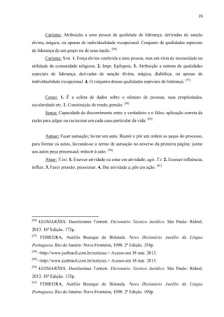 20
Carisma: Atribuição a uma pessoa de qualidade de liderança, derivadas de sanção
divina, mágica, ou apenas de individualidade excepcional. Conjunto de qualidades especiais
de liderança de um grupo ou de uma nação. [86]
Carisma: S.m. 1. Força divina conferida a uma pessoa, mas em vista de necessidade ou
utilidade da comunidade religiosa. 2. Impr. Epilepsia. 3. Atribuição a outrem de qualidades
especiais de liderança, derivadas de sanção divina, mágica, diabólica, ou apenas de
individualidade excepcional. 4. O conjunto dessas qualidades especiais de liderança. [87]
Censo: 1. É a coleta de dados sobre o número de pessoas, suas propriedades,
escolaridade etc. 2. Constituição de renda; pensão. [88]
Senso: Capacidade de discernimento entre o verdadeiro e o falso; aplicação correta da
razão para julgar ou raciocinar em cada caso particular da vida. [89]
Autuar: Fazer autuação; lavrar um auto. Reunir e pôr em ordem as peças do processo,
para formar os autos, lavrando-se o termo de autuação no anverso da primeira página; juntar
aos autos peça processual; reduzir à auto. [90]
Atuar: V.int. 1. Exercer atividade ou estar em atividade; agir. T.i. 2. Exercer influência;
influir. 3. Fazer pressão; pressionar. 4. Dar atividade a; pôr em ação. [91]
[86]
GUIMARÃES. Deocleciano Torrieri. Dicionário Técnico Jurídico. São Paulo: Rideel,
2013. 16ª Edição. 173p.
[87]
FERREIRA, Aurélio Buarque de Holanda. Novo Dicionário Aurélio da Língua
Portuguesa. Rio de Janeiro: Nova Fronteira, 1998. 2ª Edição. 354p.
[88]
<http://www.jusbrasil.com.br/noticias.> Acesso em 18 mai. 2013.
[89]
<http://www.jusbrasil.com.br/noticias.> Acesso em 18 mai. 2013.
[90]
GUIMARÃES. Deocleciano Torrieri. Dicionário Técnico Jurídico. São Paulo: Rideel,
2013. 16ª Edição. 135p.
[91]
FERREIRA, Aurélio Buarque de Holanda. Novo Dicionário Aurélio da Língua
Portuguesa. Rio de Janeiro: Nova Fronteira, 1998. 2ª Edição. 199p.
 