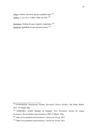 21
Aferir: Conferir, fiscalizar, ajustar ao padrão legal. [92]
Auferir: V.t.d.e.t.d.e.i. Colher; obter; ter, tirar. [93]
Eminência: Atributo do que é superior, importante. [94]
Iminência: Qualidade do que está para ocorrer. [95]
[92]
GUIMARÃES. Deocleciano Torrieri. Dicionário Técnico Jurídico. São Paulo: Rideel,
2013. 16ª Edição. 66p.
[93]
FERREIRA, Aurélio Buarque de Holanda. Novo Dicionário Aurélio da Língua
Portuguesa. Rio de Janeiro: Nova Fronteira, 1998. 2ª Edição. 199p.
[94]
<http://www.jusbrasil.com.br/noticias.> Acesso em 18 mai. 2013.
[95]
<http://www.jusbrasil.com.br/noticias.> Acesso em 18 mai. 2013.
 