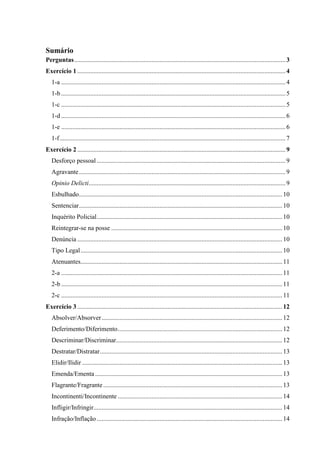 Sumário
Perguntas...................................................................................................................................3
Exercício 1 .................................................................................................................................4
1-a ...........................................................................................................................................4
1-b ...........................................................................................................................................5
1-c ...........................................................................................................................................5
1-d ...........................................................................................................................................6
1-e ...........................................................................................................................................6
1-f............................................................................................................................................7
Exercício 2 .................................................................................................................................9
Desforço pessoal .....................................................................................................................9
Agravante................................................................................................................................9
Opinio Delicti..........................................................................................................................9
Esbulhado..............................................................................................................................10
Sentenciar..............................................................................................................................10
Inquérito Policial...................................................................................................................10
Reintegrar-se na posse ..........................................................................................................10
Denúncia ...............................................................................................................................10
Tipo Legal.............................................................................................................................10
Atenuantes.............................................................................................................................11
2-a .........................................................................................................................................11
2-b .........................................................................................................................................11
2-c .........................................................................................................................................11
Exercício 3 ...............................................................................................................................12
Absolver/Absorver................................................................................................................12
Deferimento/Diferimento......................................................................................................12
Descriminar/Discriminar.......................................................................................................12
Destratar/Distratar.................................................................................................................13
Elidir/Ilidir ............................................................................................................................13
Emenda/Ementa ....................................................................................................................13
Flagrante/Fragrante...............................................................................................................13
Incontinenti/Incontinente ......................................................................................................14
Infligir/Infringir.....................................................................................................................14
Infração/Inflação...................................................................................................................14
 