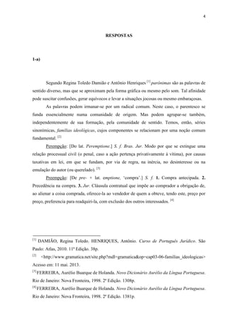 4
RESPOSTAS
1-a)
Segundo Regina Toledo Damião e Antônio Henriques [1]
parônimas são as palavras de
sentido diverso, mas que se aproximam pela forma gráfica ou mesmo pelo som. Tal afinidade
pode suscitar confusões, gerar equívocos e levar a situações jocosas ou mesmo embaraçosas.
As palavras podem irmanar-se por um radical comum. Neste caso, o parentesco se
funda essencialmente numa comunidade de origem. Mas podem agrupar-se também,
independentemente de sua formação, pela comunidade de sentido. Temos, então, séries
sinonímicas, famílias ideológicas, cujos componentes se relacionam por uma noção comum
fundamental. [2]
Perempção: [Do lat. Peremptione.] S. f. Bras. Jur. Modo por que se extingue uma
relação processual civil (o penal, caso a ação pertença privativamente à vítima), por causas
taxativas em lei, em que se fundam, por via de regra, na inércia, no desinteresse ou na
emulação do autor (ou querelado). [3]
Preempção: [De pre- + lat. emptione, ‘compra’.] S. f. 1. Compra antecipada. 2.
Precedência na compra. 3. Jur. Cláusula contratual que impõe ao comprador a obrigação de,
ao alienar a coisa comprada, oferece-la ao vendedor de quem a obteve, tendo este, preço por
preço, preferencia para readquiri-la, com exclusão dos outros interessados. [4]
[1]
DAMIÃO, Regina Toledo. HENRIQUES, Antônio. Curso de Português Jurídico. São
Paulo: Atlas, 2010. 11ª Edição. 38p.
[2]
<http://www.gramatica.net/site.php?mdl=gramatica&op=cap03-06-familias_ideologicas>
Acesso em: 11 mai. 2013.
[3]
FERREIRA, Aurélio Buarque de Holanda. Novo Dicionário Aurélio da Língua Portuguesa.
Rio de Janeiro: Nova Fronteira, 1998. 2ª Edição. 1308p.
[4]
FERREIRA, Aurélio Buarque de Holanda. Novo Dicionário Aurélio da Língua Portuguesa.
Rio de Janeiro: Nova Fronteira, 1998. 2ª Edição. 1381p.
 