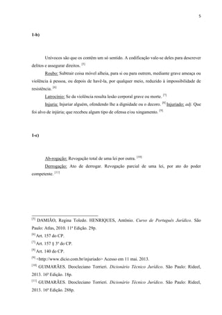 5
1-b)
Unívocos são que os contêm um só sentido. A codificação vale-se deles para descrever
delitos e assegurar direitos. [5]
Roubo: Subtrair coisa móvel alheia, para si ou para outrem, mediante grave ameaça ou
violência à pessoa, ou depois de havê-la, por qualquer meio, reduzido à impossibilidade de
resistência. [6]
Latrocínio: Se da violência resulta lesão corporal grave ou morte. [7]
Injuria: Injuriar alguém, ofendendo lhe a dignidade ou o decoro. [8]
Injuriado: adj. Que
foi alvo de injúria; que recebeu algum tipo de ofensa e/ou xingamento. [9]
1-c)
Ab-rogação: Revogação total de uma lei por outra. [10]
Derrogação: Ato de derrogar. Revogação parcial de uma lei, por ato do poder
competente. [11]
[5]
DAMIÃO, Regina Toledo. HENRIQUES, Antônio. Curso de Português Jurídico. São
Paulo: Atlas, 2010. 11ª Edição. 29p.
[6]
Art. 157 do CP.
[7]
Art. 157 § 3º do CP.
[8]
Art. 140 do CP.
[9]
<http://www.dicio.com.br/injuriado> Acesso em 11 mai. 2013.
[10]
GUIMARÃES. Deocleciano Torrieri. Dicionário Técnico Jurídico. São Paulo: Rideel,
2013. 16ª Edição. 18p.
[11]
GUIMARÃES. Deocleciano Torrieri. Dicionário Técnico Jurídico. São Paulo: Rideel,
2013. 16ª Edição. 288p.
 