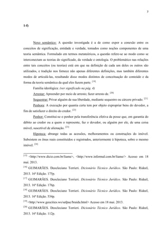 7
1-f)
Nexo semântico: A questão investigada é a de como expor a conexão entre os
conceitos de significação, entidade e verdade, tomados como noções componentes de uma
teoria semântica. Formulado em termos metateóricos, a questão refere-se ao modo como se
interconectam as teorias do significado, da verdade e ontologia. O problemático nas relações
entre tais conceitos (ou teorias) está em que na definição de cada um deles os outros são
utilizados, e tradição nos fornece não apenas diferentes definições, mas também diferentes
modos de articulá-las, resultando disso modos distintos de conceituação do conteúdo e da
forma da teoria semântica da qual eles fazem parte. [19]
Família ideológica: (ver significado na pág. 4)
Arrestar: Apreender por meio de arresto; fazer arresto de. [20]
Sequestrar: Privar alguém de sua liberdade, mediante sequestro ou cárcere privado. [21]
Penhora: A execução por quantia certa tem por objeto expropriar bens do devedor, a
fim de satisfazer o direito do credor. [22]
Penhor: Constitui-se o penhor pela transferência efetiva da posse que, em garantia do
débito ao credor ou a quem o represente, faz o devedor, ou alguém por ele, de uma coisa
móvel, suscetível de alienação. [23]
Hipoteca: abrange todas as acessões, melhoramentos ou construções do imóvel.
Subsistem os ônus reais constituídos e registrados, anteriormente à hipoteca, sobre o mesmo
imóvel. [24]
[15]
<http://www.dicio.com.br/liame>, <http://www.informal.com.br/liame/> Acesso em 18
mai. 2013.
[16]
GUIMARÃES. Deocleciano Torrieri. Dicionário Técnico Jurídico. São Paulo: Rideel,
2013. 16ª Edição. 175p.
[17]
GUIMARÃES. Deocleciano Torrieri. Dicionário Técnico Jurídico. São Paulo: Rideel,
2013. 16ª Edição. 176p.
[18]
GUIMARÃES. Deocleciano Torrieri. Dicionário Técnico Jurídico. São Paulo: Rideel,
2013. 16ª Edição. 534p.
[19]
<http://www.geocities.ws/safpuc/braida.html> Acesso em 18 mai. 2013.
[20]
GUIMARÃES. Deocleciano Torrieri. Dicionário Técnico Jurídico. São Paulo: Rideel,
2013. 16ª Edição. 112p.
 
