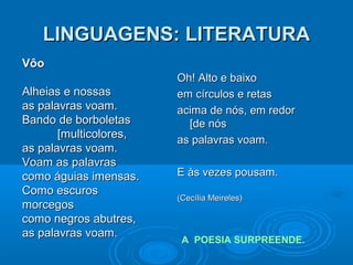 LINGUAGENS: LITERATURALINGUAGENS: LITERATURA
Oh! Alto e baixoOh! Alto e baixo
em círculos e retasem círculos e retas
acima de nós, em redoracima de nós, em redor
[de nós[de nós
as palavras voam.as palavras voam.
E às vezes pousam.E às vezes pousam.
(Cecília Meireles)(Cecília Meireles)
A POESIA SURPREENDE.
VôoVôo
Alheias e nossasAlheias e nossas
as palavras voam.as palavras voam.
Bando de borboletasBando de borboletas
[multicolores,[multicolores,
as palavras voam.as palavras voam.
Voam as palavrasVoam as palavras
como águias imensas.como águias imensas.
Como escurosComo escuros
morcegosmorcegos
como negros abutres,como negros abutres,
as palavras voam.as palavras voam.
 