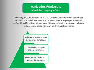 Variações Regionais
(diatópicas ou geográficas)
Diferentes palavras para
os mesmos conceitos.
Diferentes sotaques,
dialetos e falares.
Reduções de palavras ou
perdas de fonemas.
São variações que ocorrem de acordo com o local onde vivem os falantes,
sofrendo sua influência. Este tipo de variação ocorre porque diferentes
regiões têm diferentes culturas, com diferentes hábitos, modos e tradições,
estabelecendo assim diferentes estruturas linguísticas.
 