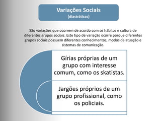 Variações Sociais
(diastráticas)
São variações que ocorrem de acordo com os hábitos e cultura de
diferentes grupos sociais. Este tipo de variação ocorre porque diferentes
grupos sociais possuem diferentes conhecimentos, modos de atuação e
sistemas de comunicação.
Gírias próprias de um
grupo com interesse
comum, como os skatistas.
Jargões próprios de um
grupo profissional, como
os policiais.
 