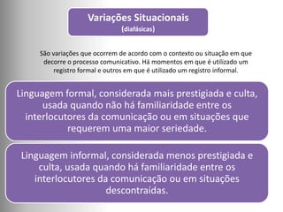 Variações Situacionais
(diafásicas)
São variações que ocorrem de acordo com o contexto ou situação em que
decorre o processo comunicativo. Há momentos em que é utilizado um
registro formal e outros em que é utilizado um registro informal.
Linguagem formal, considerada mais prestigiada e culta,
usada quando não há familiaridade entre os
interlocutores da comunicação ou em situações que
requerem uma maior seriedade.
Linguagem informal, considerada menos prestigiada e
culta, usada quando há familiaridade entre os
interlocutores da comunicação ou em situações
descontraídas.
 