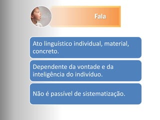 Ato linguístico individual, material,
concreto.
Dependente da vontade e da
inteligência do indivíduo.
Não é passível de sistematização.
Fala
 