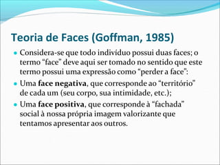 Teoria de Faces (Goffman, 1985)
● Considera-se que todo indivíduo possui duas faces; o
termo “face” deve aqui ser tomado no sentido que este
termo possui uma expressão como “perder a face”:
● Uma face negativa, que corresponde ao “território”
de cada um (seu corpo, sua intimidade, etc.);
● Uma face positiva, que corresponde à “fachada”
social à nossa própria imagem valorizante que
tentamos apresentar aos outros.
 