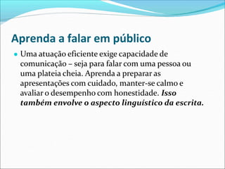 Aprenda a falar em público
● Uma atuação eficiente exige capacidade de
comunicação – seja para falar com uma pessoa ou
uma plateia cheia. Aprenda a preparar as
apresentações com cuidado, manter-se calmo e
avaliar o desempenho com honestidade. Isso
também envolve o aspecto linguístico da escrita.
 
