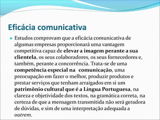 Eficácia comunicativa
● Estudos comprovam que a eficácia comunicativa de
algumas empresas proporcionará uma vantagem
competitiva capaz de elevar a imagem perante a sua
clientela, os seus colaboradores, os seus fornecedores e,
também, perante a concorrência. Trata-se de uma
competência especial na comunicação, uma
preocupação em fazer o melhor, produzir produtos e
prestar serviços que tenham arraigados em si um
patrimônio cultural que é a Língua Portuguesa, na
clareza e objetividade dos textos, na gramática correta, na
certeza de que a mensagem transmitida não será geradora
de dúvidas, e sim de uma interpretação adequada a
outrem.
 