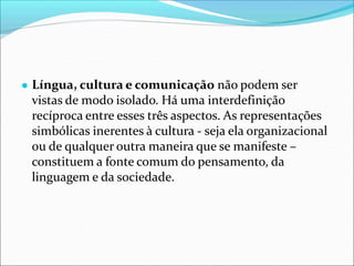 ● Língua, cultura e comunicação não podem ser
vistas de modo isolado. Há uma interdefinição
recíproca entre esses três aspectos. As representações
simbólicas inerentes à cultura - seja ela organizacional
ou de qualquer outra maneira que se manifeste –
constituem a fonte comum do pensamento, da
linguagem e da sociedade.
 