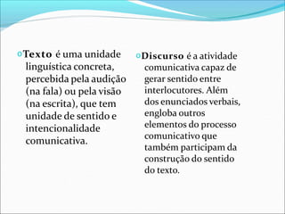 𝗈Texto é uma unidade
linguística concreta,
percebida pela audição
(na fala) ou pela visão
(na escrita), que tem
unidade de sentido e
intencionalidade
comunicativa.
𝗈Discurso é a atividade
comunicativa capaz de
gerar sentido entre
interlocutores. Além
dos enunciados verbais,
engloba outros
elementos do processo
comunicativo que
também participam da
construção do sentido
do texto.
 